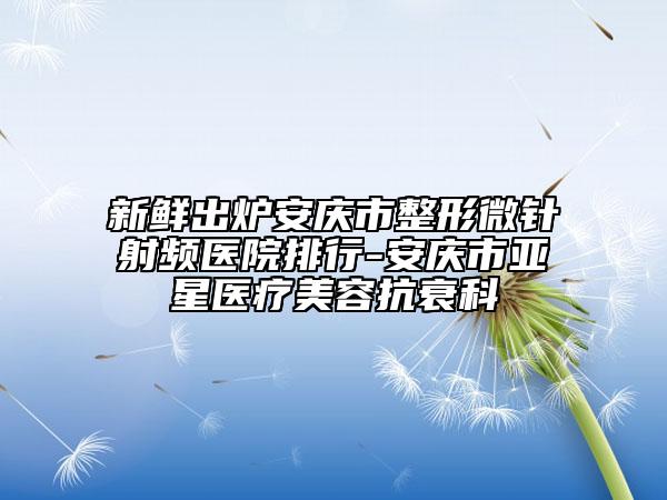 新鲜出炉安庆市整形微针射频医院排行-安庆市亚星医疗美容抗衰科