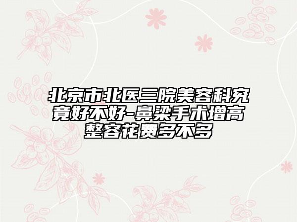 北京市北医三院美容科究竟好不好-鼻梁手术增高整容花费多不多