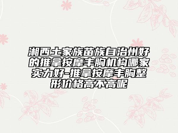 湘西土家族苗族自治州好的推拿按摩丰胸机构哪家实力好-推拿按摩丰胸整形价格高不高呢