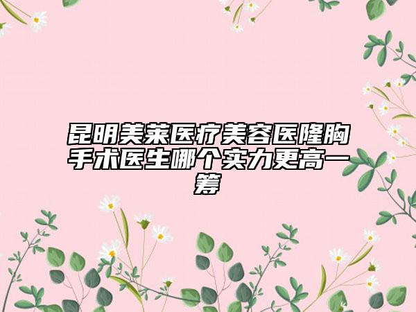 昆明美莱医疗美容医隆胸手术医生哪个实力更高一筹