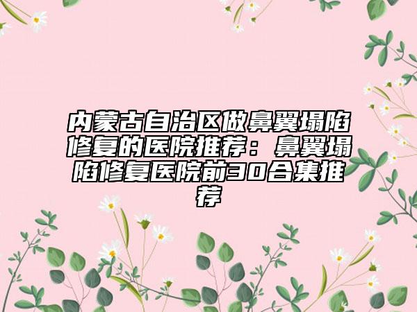 内蒙古自治区做鼻翼塌陷修复的医院推荐：鼻翼塌陷修复医院前30合集推荐