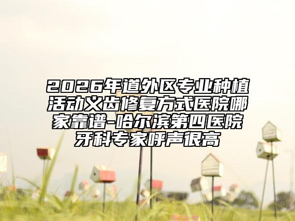 2026年道外区专业种植活动义齿修复方式医院哪家靠谱-哈尔滨第四医院牙科专家呼声很高