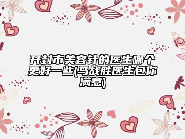 开封市美容针的医生哪个更好一些(马战胜医生包你满意)