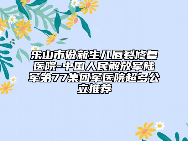 乐山市做新生儿唇裂修复医院-中国人民解放军陆军第77集团军医院超多公立推荐