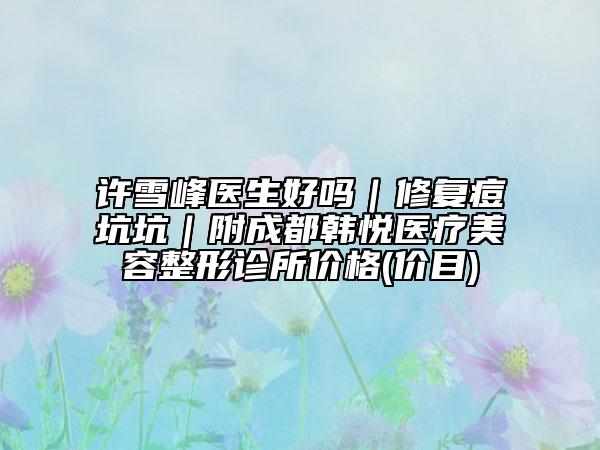 许雪峰医生好吗｜修复痘坑坑｜附成都韩悦医疗美容整形诊所价格(价目)