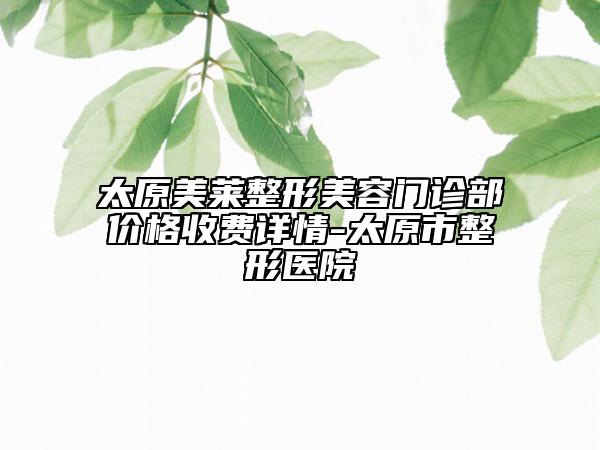 太原美莱整形美容门诊部价格收费详情-太原市整形医院