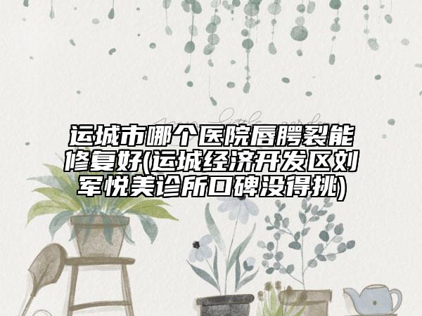 运城市哪个医院唇腭裂能修复好(运城经济开发区刘军悦美诊所口碑没得挑)