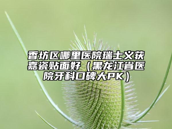 香坊区哪里医院瑞士义获嘉瓷贴面好（黑龙江省医院牙科口碑大PK）