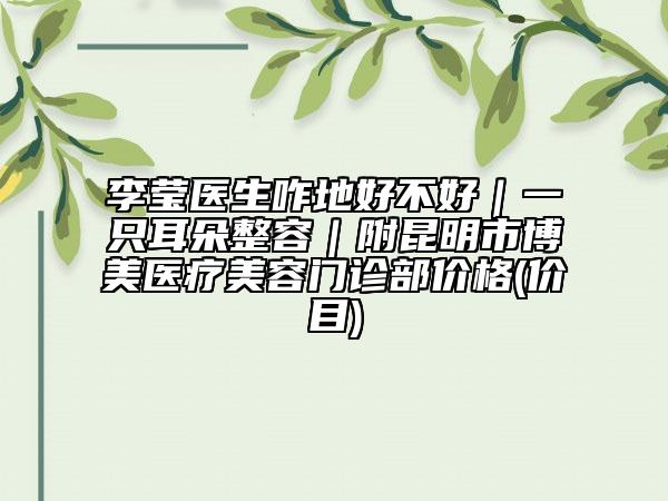李莹医生咋地好不好｜一只耳朵整容｜附昆明市博美医疗美容门诊部价格(价目)