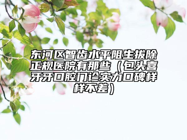 东河区智齿水平阻生拔除正规医院有那些（包头喜牙牙口腔门诊实力口碑样样不差）