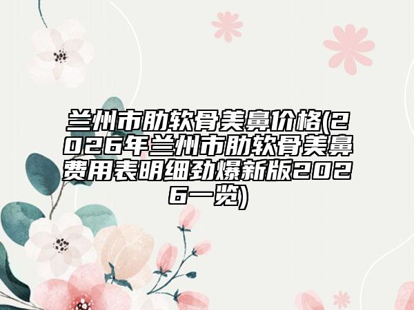 兰州市肋软骨美鼻价格(2026年兰州市肋软骨美鼻费用表明细劲爆新版2026一览)