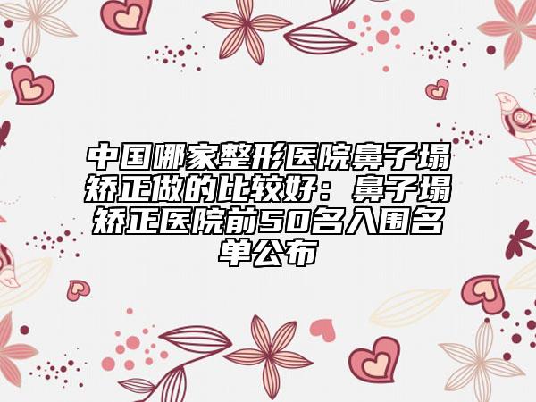 中国哪家整形医院鼻子塌矫正做的比较好：鼻子塌矫正医院前50名入围名单公布