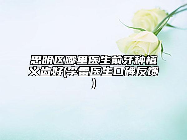 思明区哪里医生前牙种植义齿好(李雷医生口碑反馈)