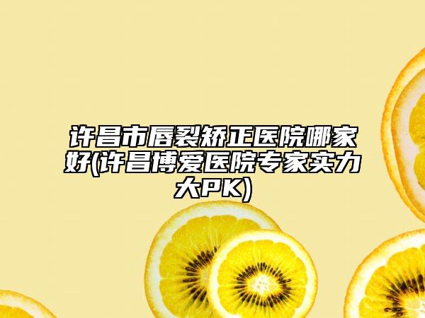许昌市唇裂矫正医院哪家好(许昌博爱医院专家实力大PK)