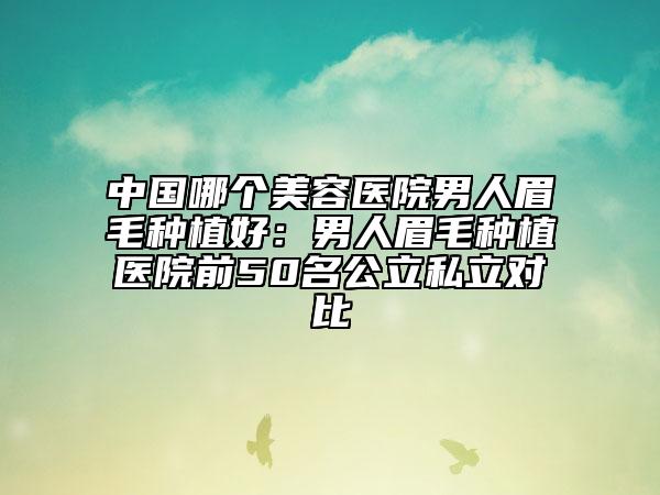 中国哪个美容医院男人眉毛种植好：男人眉毛种植医院前50名公立私立对比