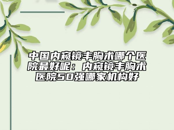 中国内窥镜丰胸术哪个医院最好呢：内窥镜丰胸术医院50强哪家机构好