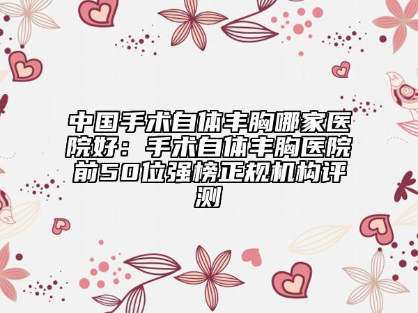 中国手术自体丰胸哪家医院好：手术自体丰胸医院前50位强榜正规机构评测