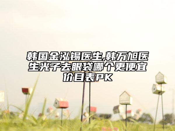 韩国金泓锡医生,韩万旭医生光子去眼袋哪个更便宜价目表PK