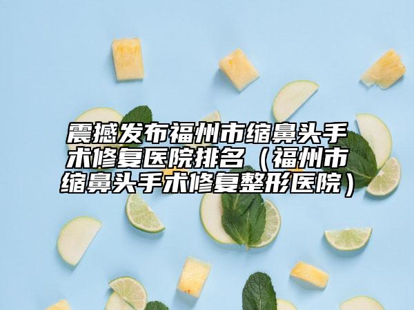 震撼发布福州市缩鼻头手术修复医院排名（福州市缩鼻头手术修复整形医院）