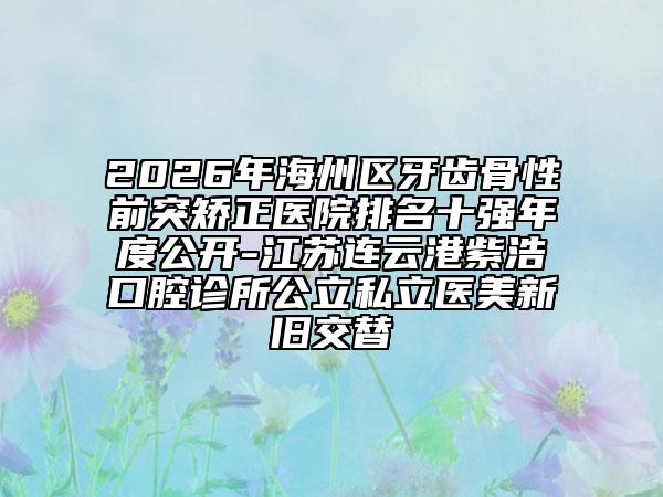 2026年海州区牙齿骨性前突矫正医院排名十强年度公开-江苏连云港紫浩口腔诊所公立私立医美新旧交替