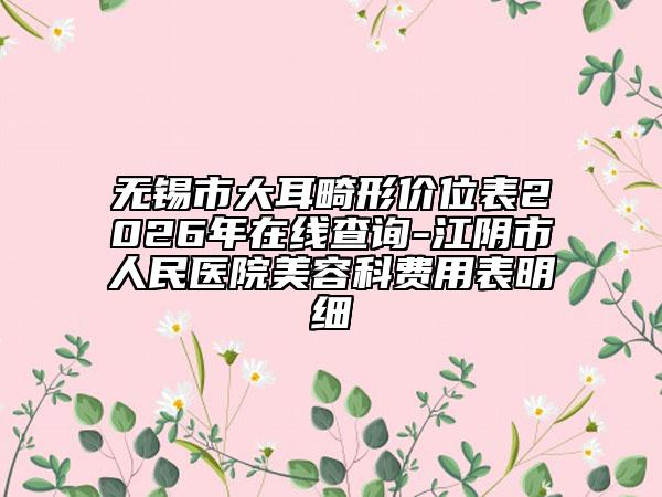 无锡市大耳畸形价位表2026年在线查询-江阴市人民医院美容科费用表明细