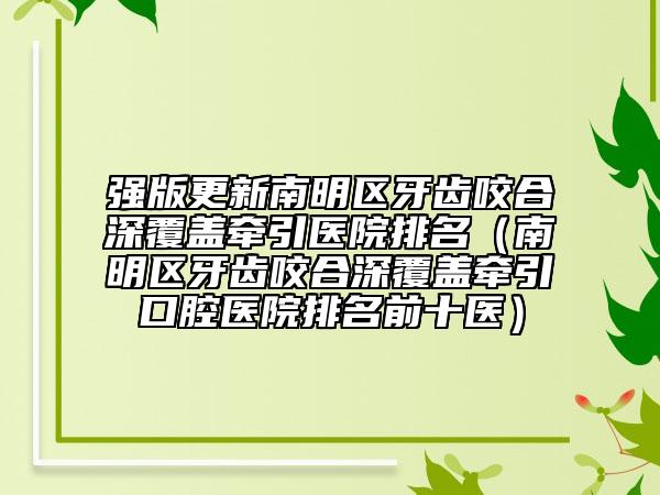 强版更新南明区牙齿咬合深覆盖牵引医院排名（南明区牙齿咬合深覆盖牵引口腔医院排名前十医）