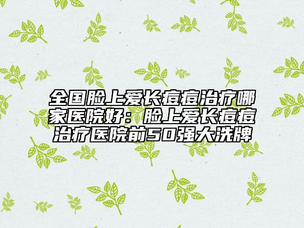 全国脸上爱长痘痘治疗哪家医院好：脸上爱长痘痘治疗医院前50强大洗牌