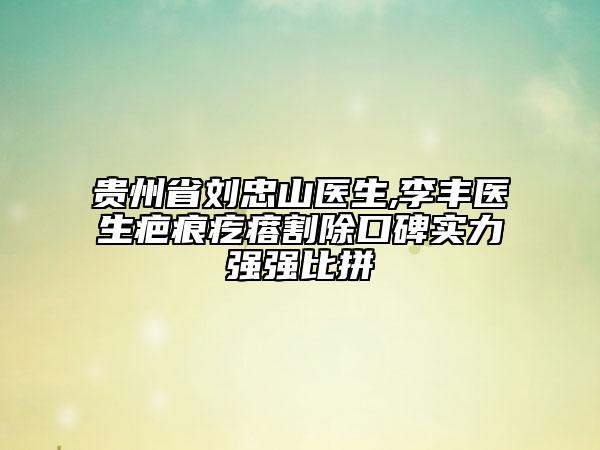 贵州省刘忠山医生,李丰医生疤痕疙瘩割除口碑实力强强比拼