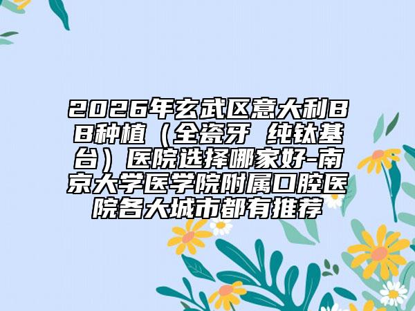 2026年玄武区意大利BB种植（全瓷牙 纯钛基台）医院选择哪家好-南京大学医学院附属口腔医院各大城市都有推荐