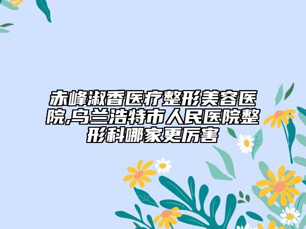 赤峰淑香医疗整形美容医院,乌兰浩特市人民医院整形科哪家更厉害