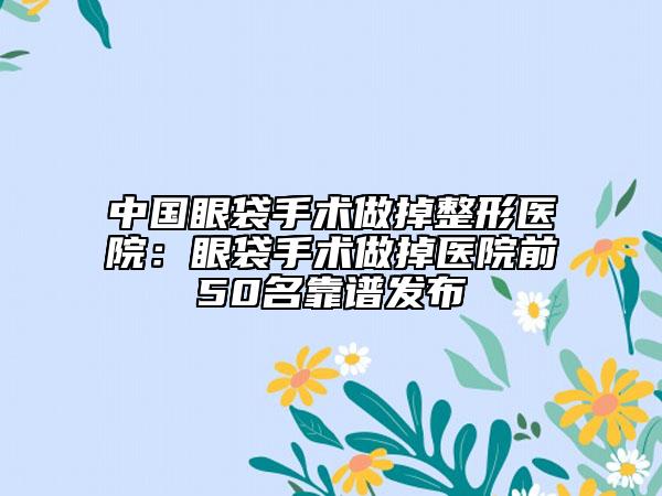 中国眼袋手术做掉整形医院：眼袋手术做掉医院前50名靠谱发布