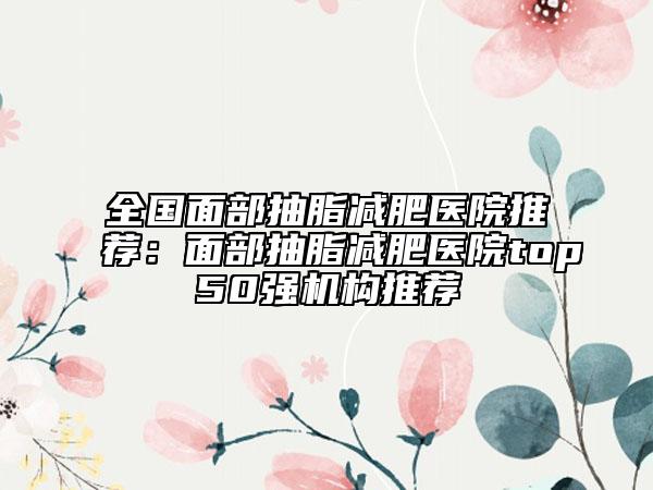 全国面部抽脂减肥医院推荐：面部抽脂减肥医院top50强机构推荐