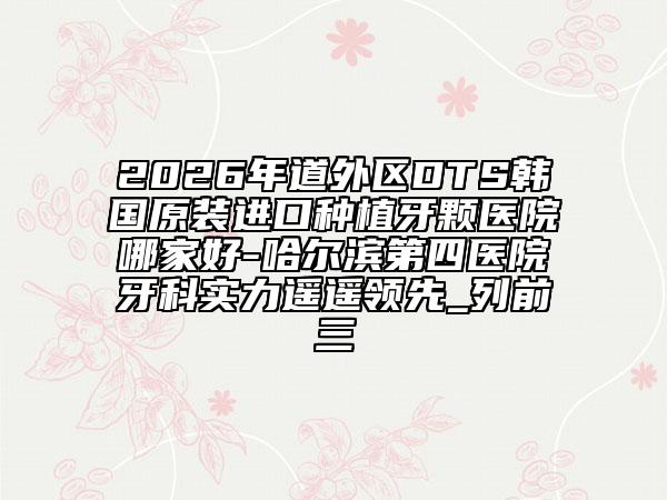 2026年道外区DTS韩国原装进口种植牙颗医院哪家好-哈尔滨第四医院牙科实力遥遥领先_列前三