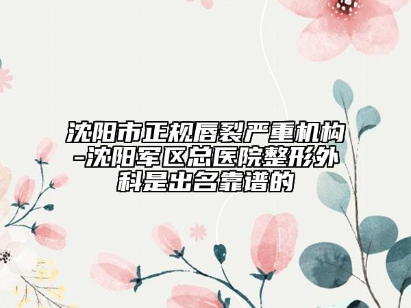 沈阳市正规唇裂严重机构-沈阳军区总医院整形外科是出名靠谱的