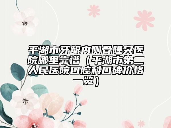 平湖市牙龈内侧骨隆突医院哪里靠谱（平湖市第二人民医院口腔科口碑价格一览）