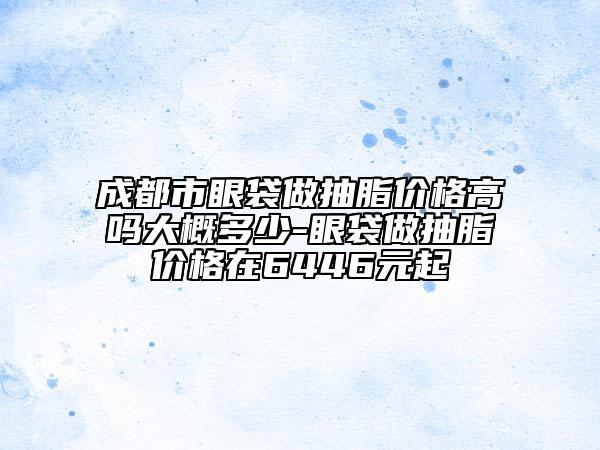 成都市眼袋做抽脂价格高吗大概多少-眼袋做抽脂价格在6446元起