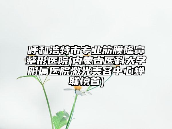 呼和浩特市专业筋膜隆鼻整形医院(内蒙古医科大学附属医院激光美容中心蝉联榜首)