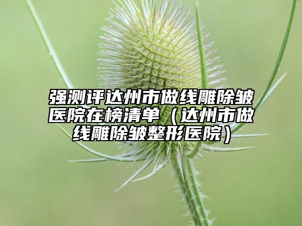 强测评达州市做线雕除皱医院在榜清单（达州市做线雕除皱整形医院）