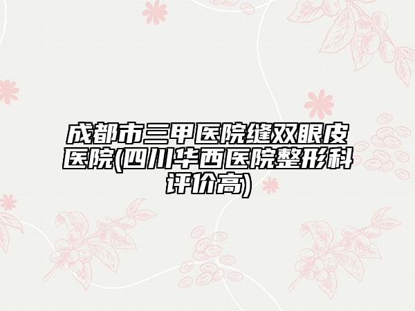 成都市三甲医院缝双眼皮医院(四川华西医院整形科评价高)