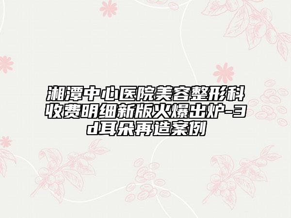 湘潭中心医院美容整形科收费明细新版火爆出炉-3d耳朵再造案例