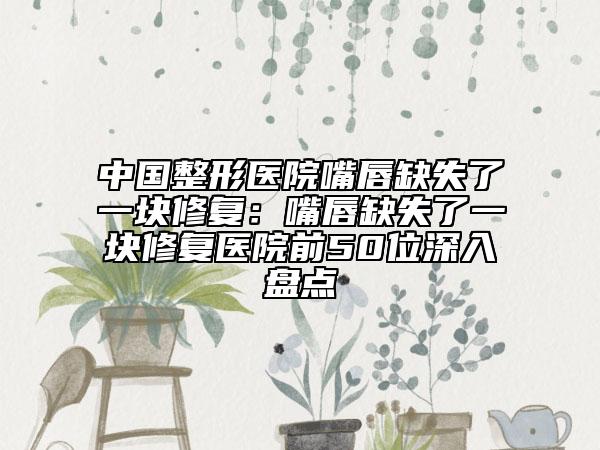 中国整形医院嘴唇缺失了一块修复：嘴唇缺失了一块修复医院前50位深入盘点