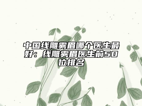 中国线雕雾眉哪个医生最好：线雕雾眉医生前50位排名