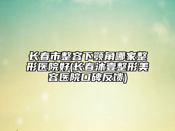 长春市整容下颚角哪家整形医院好(长春沐壹整形美容医院口碑反馈)
