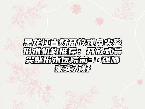 黑龙江省好开放式鼻尖整形术机构推荐：开放式鼻尖整形术医院前30强哪家实力好
