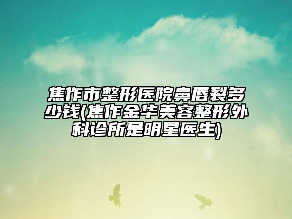 焦作市整形医院鼻唇裂多少钱(焦作金华美容整形外科诊所是明星医生)