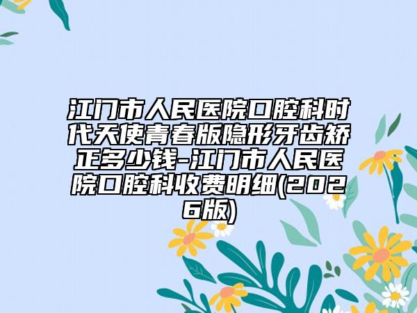 江门市人民医院口腔科时代天使青春版隐形牙齿矫正多少钱-江门市人民医院口腔科收费明细(2026版)