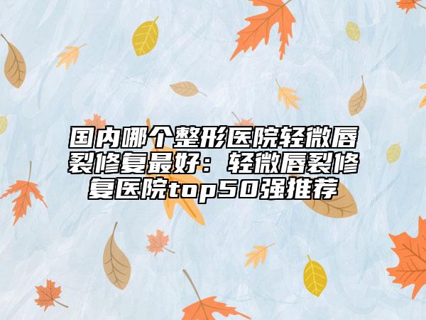 国内哪个整形医院轻微唇裂修复最好：轻微唇裂修复医院top50强推荐