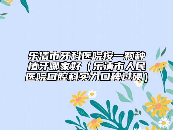 乐清市牙科医院按一颗种植牙哪家好（乐清市人民医院口腔科实力口碑过硬）