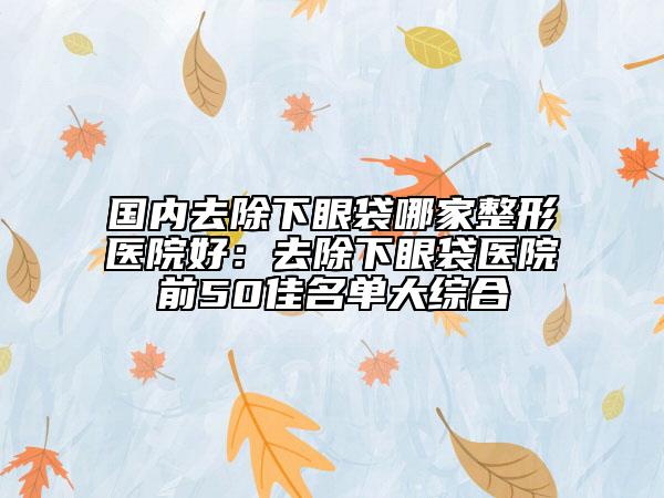 国内去除下眼袋哪家整形医院好：去除下眼袋医院前50佳名单大综合