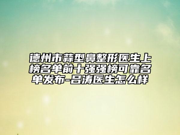 德州市蒜型鼻整形医生上榜名单前十强强榜可靠名单发布-吕涛医生怎么样